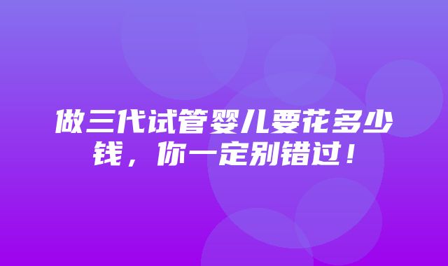 做三代试管婴儿要花多少钱，你一定别错过！