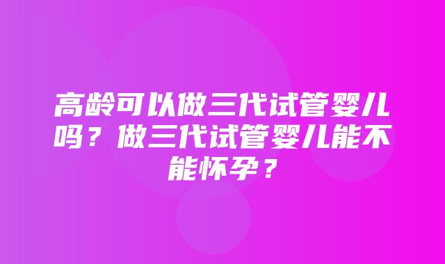 高龄可以做三代试管婴儿吗？做三代试管婴儿能不能怀孕？