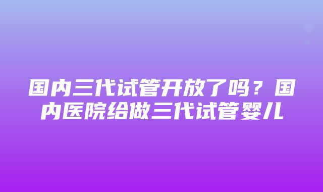 国内三代试管开放了吗？国内医院给做三代试管婴儿