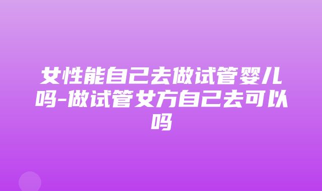 女性能自己去做试管婴儿吗-做试管女方自己去可以吗