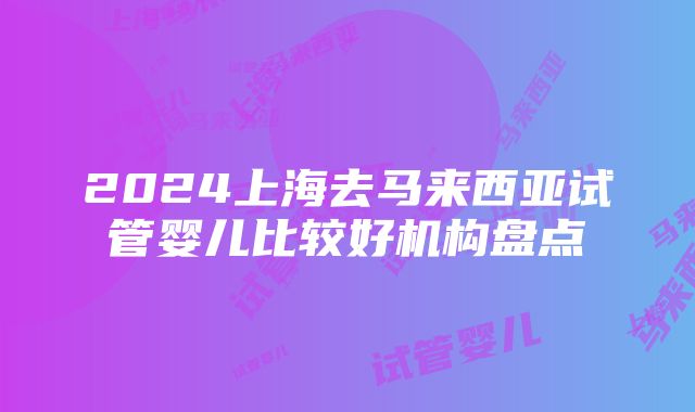 2024上海去马来西亚试管婴儿比较好机构盘点