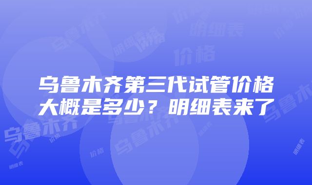 乌鲁木齐第三代试管价格大概是多少？明细表来了