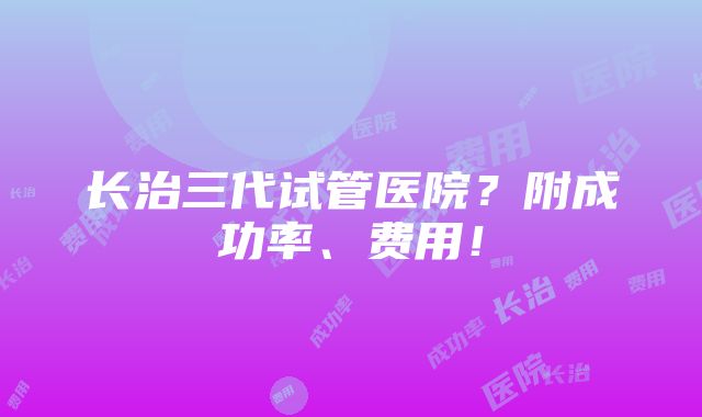 长治三代试管医院？附成功率、费用！