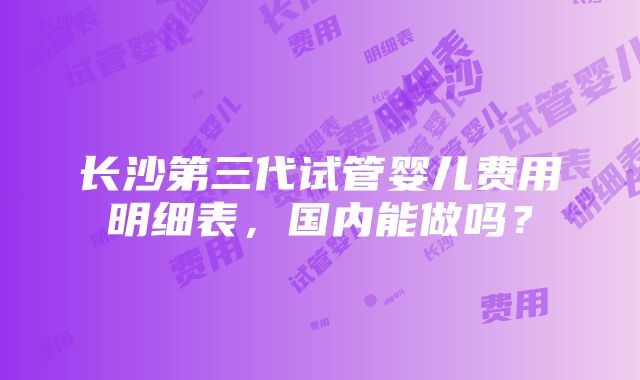 长沙第三代试管婴儿费用明细表，国内能做吗？