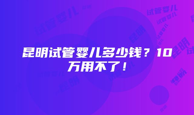 昆明试管婴儿多少钱？10万用不了！