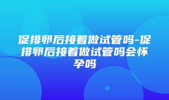 促排卵后接着做试管吗-促排卵后接着做试管吗会怀孕吗