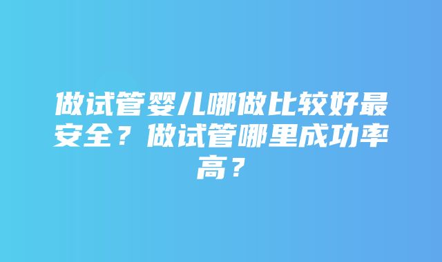 做试管婴儿哪做比较好最安全？做试管哪里成功率高？