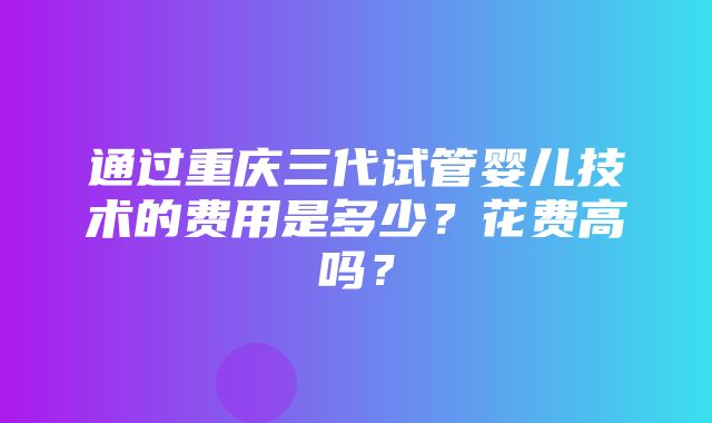 通过重庆三代试管婴儿技术的费用是多少？花费高吗？