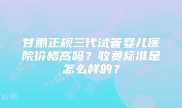 甘肃正规三代试管婴儿医院价格高吗？收费标准是怎么样的？