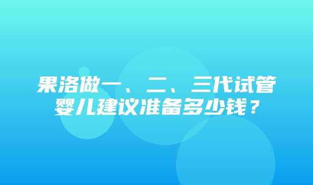 果洛做一、二、三代试管婴儿建议准备多少钱？