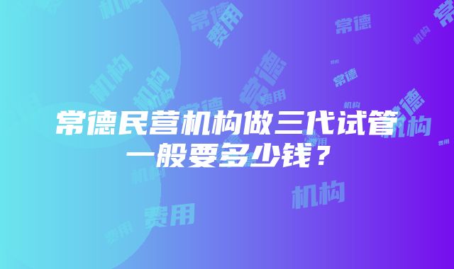 常德民营机构做三代试管一般要多少钱？