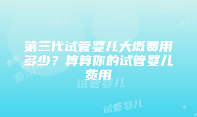 第三代试管婴儿大概费用多少？算算你的试管婴儿费用