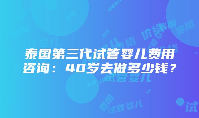 泰国第三代试管婴儿费用咨询：40岁去做多少钱？