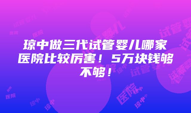 琼中做三代试管婴儿哪家医院比较厉害！5万块钱够不够！