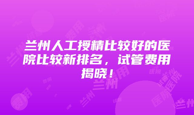 兰州人工授精比较好的医院比较新排名，试管费用揭晓！