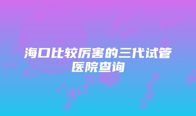 海口比较厉害的三代试管医院查询