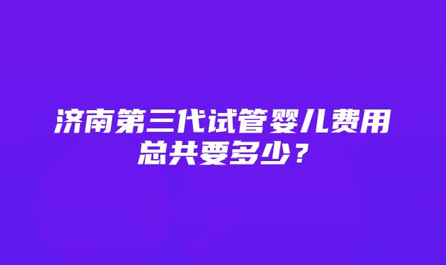 济南第三代试管婴儿费用总共要多少？