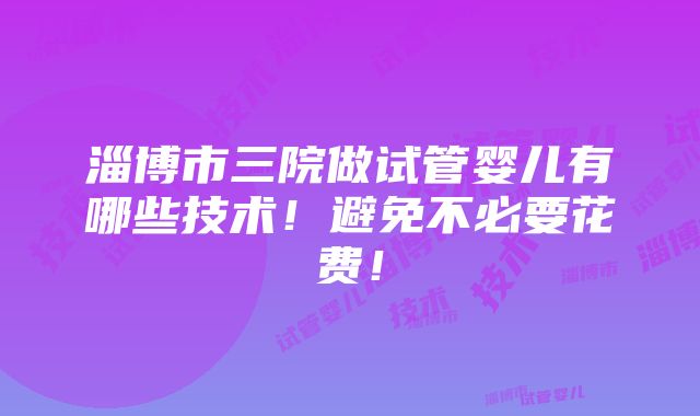 淄博市三院做试管婴儿有哪些技术！避免不必要花费！