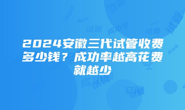 2024安徽三代试管收费多少钱？成功率越高花费就越少