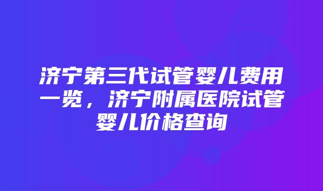 济宁第三代试管婴儿费用一览，济宁附属医院试管婴儿价格查询