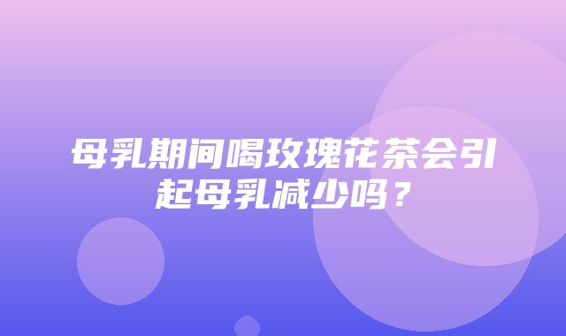 母乳期间喝玫瑰花茶会引起母乳减少吗？