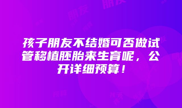 孩子朋友不结婚可否做试管移植胚胎来生育呢，公开详细预算！