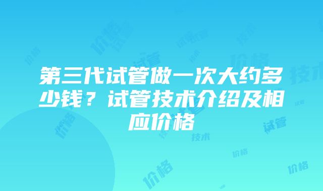 第三代试管做一次大约多少钱？试管技术介绍及相应价格