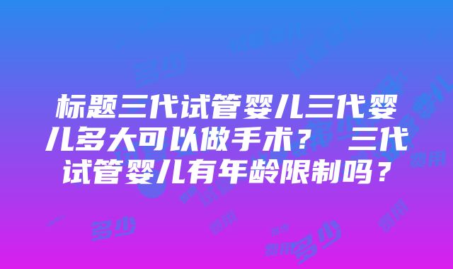 标题三代试管婴儿三代婴儿多大可以做手术？ 三代试管婴儿有年龄限制吗？