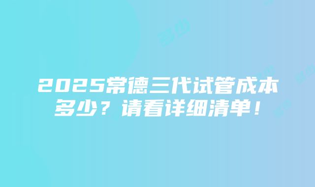 2025常德三代试管成本多少？请看详细清单！