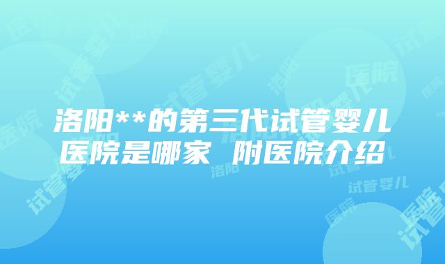 洛阳**的第三代试管婴儿医院是哪家 附医院介绍