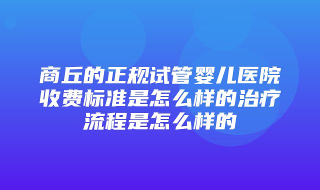 商丘的正规试管婴儿医院收费标准是怎么样的治疗流程是怎么样的