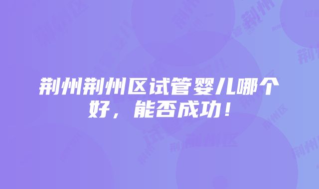 荆州荆州区试管婴儿哪个好，能否成功！