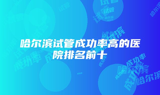 哈尔滨试管成功率高的医院排名前十