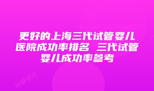 更好的上海三代试管婴儿医院成功率排名 三代试管婴儿成功率参考