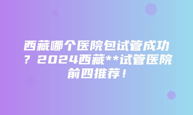 西藏哪个医院包试管成功？2024西藏**试管医院前四推荐！