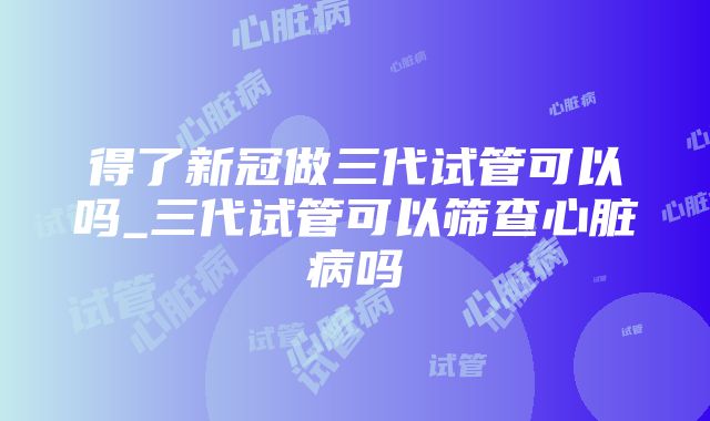 得了新冠做三代试管可以吗_三代试管可以筛查心脏病吗