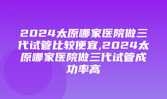 2024太原哪家医院做三代试管比较便宜,2024太原哪家医院做三代试管成功率高