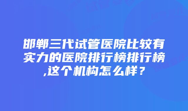 邯郸三代试管医院比较有实力的医院排行榜排行榜,这个机构怎么样？