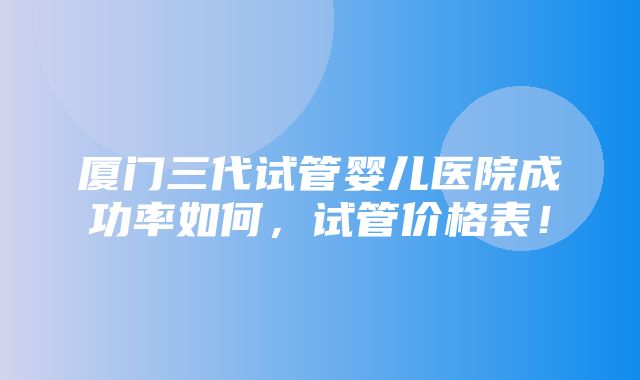 厦门三代试管婴儿医院成功率如何，试管价格表！