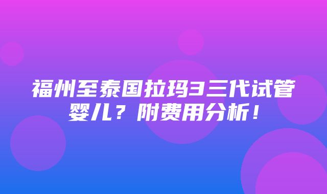 福州至泰国拉玛3三代试管婴儿？附费用分析！