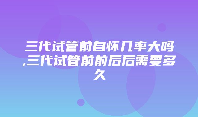 三代试管前自怀几率大吗,三代试管前前后后需要多久