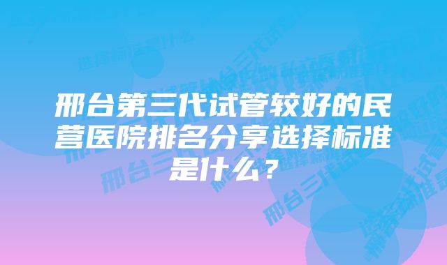 邢台第三代试管较好的民营医院排名分享选择标准是什么？