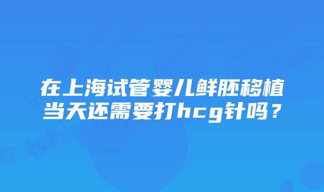 在上海试管婴儿鲜胚移植当天还需要打hcg针吗？