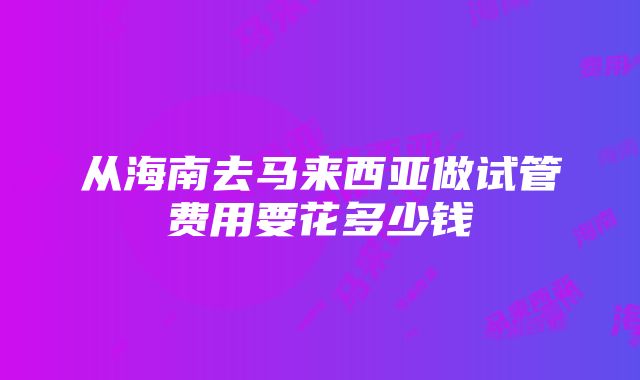 从海南去马来西亚做试管费用要花多少钱