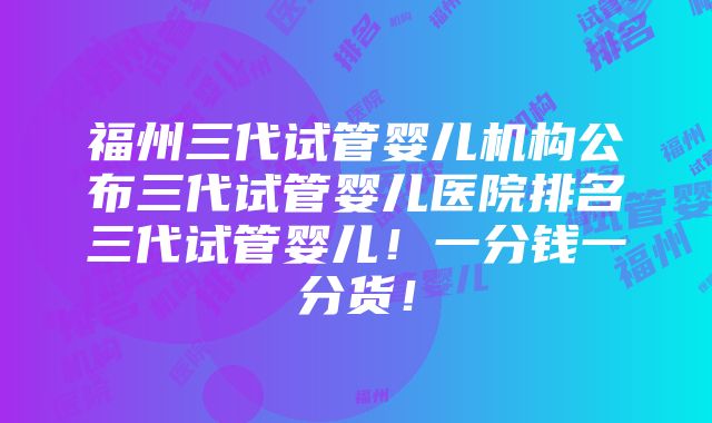 福州三代试管婴儿机构公布三代试管婴儿医院排名三代试管婴儿！一分钱一分货！