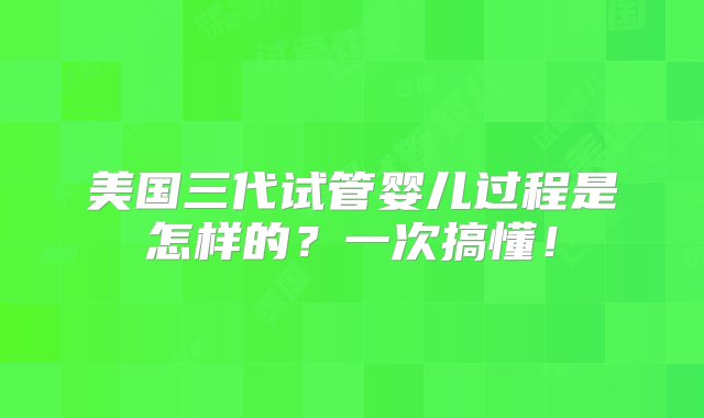 美国三代试管婴儿过程是怎样的？一次搞懂！