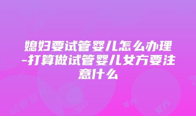 媳妇要试管婴儿怎么办理-打算做试管婴儿女方要注意什么