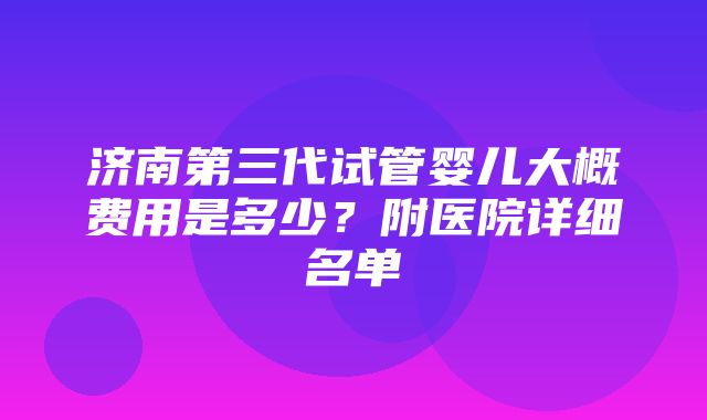 济南第三代试管婴儿大概费用是多少？附医院详细名单