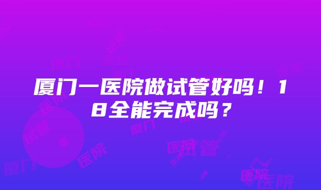 厦门一医院做试管好吗！18全能完成吗？