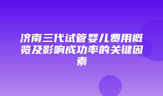 济南三代试管婴儿费用概览及影响成功率的关键因素